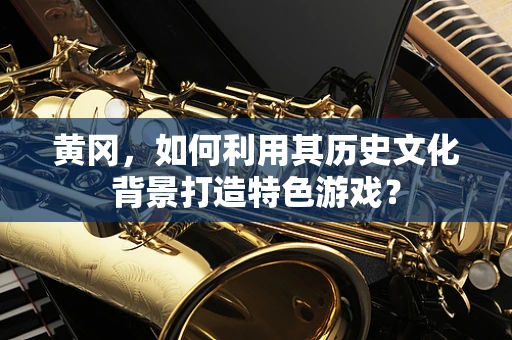 黄冈，如何利用其历史文化背景打造特色游戏？