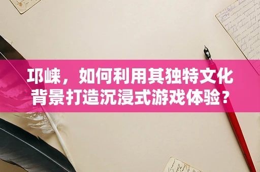 邛崃，如何利用其独特文化背景打造沉浸式游戏体验？