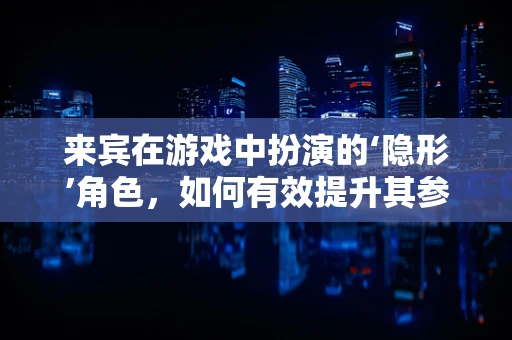 来宾在游戏中扮演的‘隐形’角色，如何有效提升其参与感和体验？
