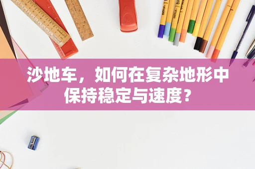 沙地车，如何在复杂地形中保持稳定与速度？