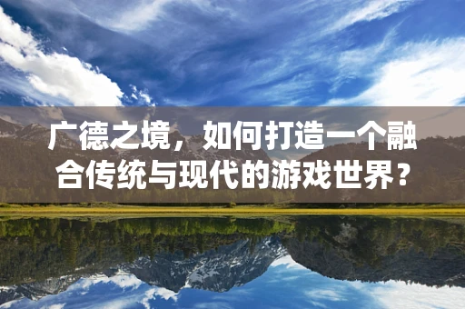 广德之境，如何打造一个融合传统与现代的游戏世界？