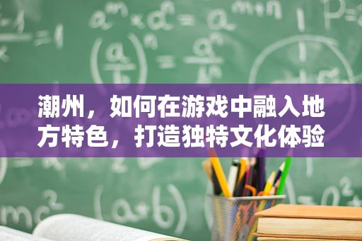 潮州，如何在游戏中融入地方特色，打造独特文化体验？