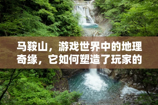 马鞍山，游戏世界中的地理奇缘，它如何塑造了玩家的探险之旅？