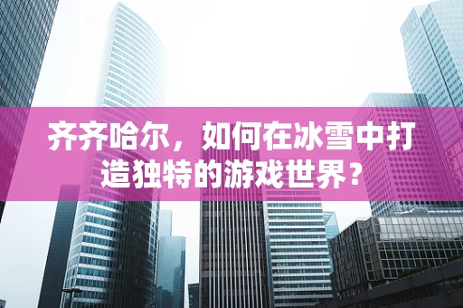 齐齐哈尔，如何在冰雪中打造独特的游戏世界？