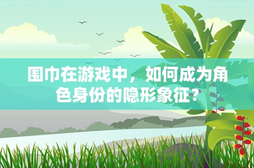 围巾在游戏中，如何成为角色身份的隐形象征？