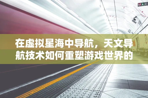 在虚拟星海中导航，天文导航技术如何重塑游戏世界的探索体验？