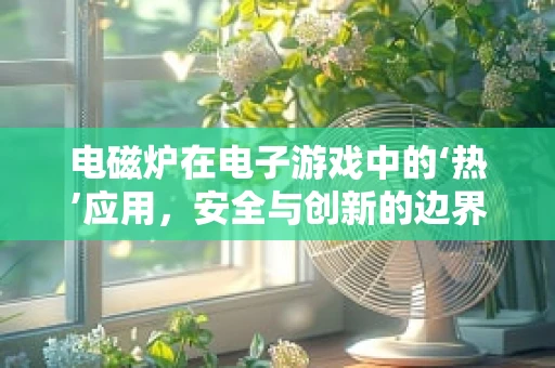 电磁炉在电子游戏中的‘热’应用，安全与创新的边界探索