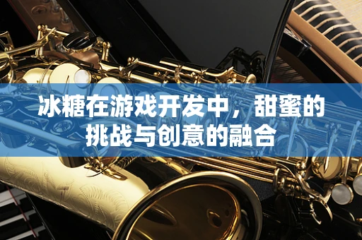 冰糖在游戏开发中，甜蜜的挑战与创意的融合