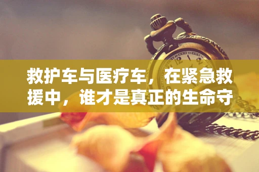 救护车与医疗车，在紧急救援中，谁才是真正的生命守护者？