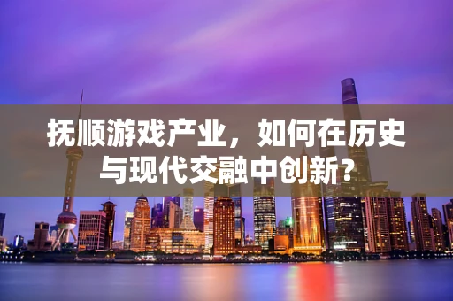 抚顺游戏产业，如何在历史与现代交融中创新？