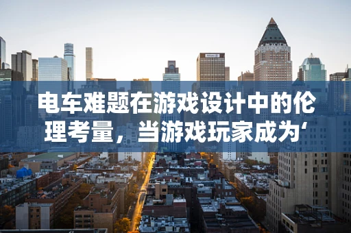 电车难题在游戏设计中的伦理考量，当游戏玩家成为‘电车’的操控者？