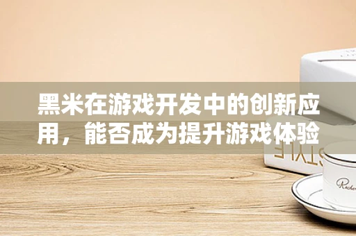 黑米在游戏开发中的创新应用，能否成为提升游戏体验的‘暗黑魔法’？