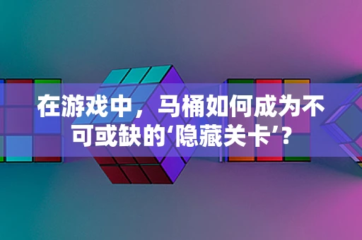在游戏中，马桶如何成为不可或缺的‘隐藏关卡’？
