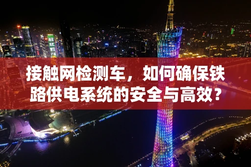 接触网检测车，如何确保铁路供电系统的安全与高效？