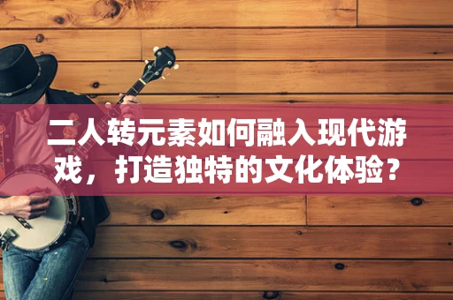 二人转元素如何融入现代游戏，打造独特的文化体验？
