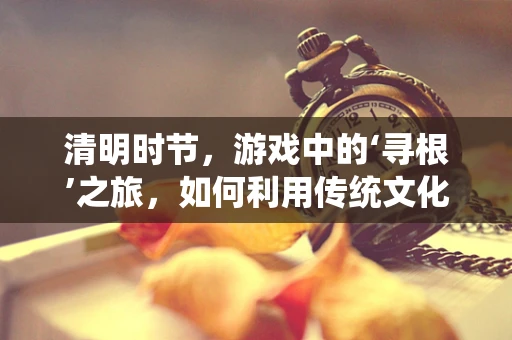 清明时节，游戏中的‘寻根’之旅，如何利用传统文化元素增强玩家情感共鸣？