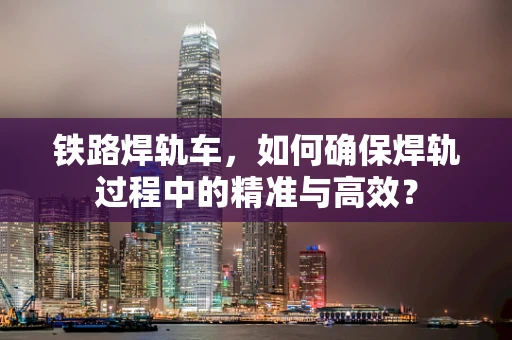 铁路焊轨车，如何确保焊轨过程中的精准与高效？