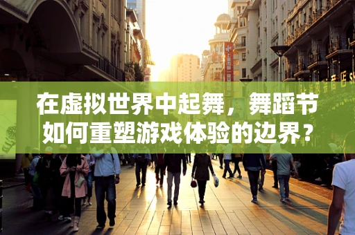 在虚拟世界中起舞，舞蹈节如何重塑游戏体验的边界？