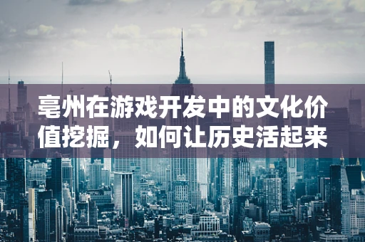 亳州在游戏开发中的文化价值挖掘，如何让历史活起来？