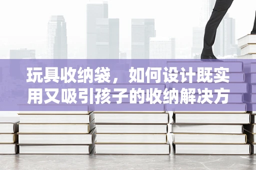 玩具收纳袋，如何设计既实用又吸引孩子的收纳解决方案？
