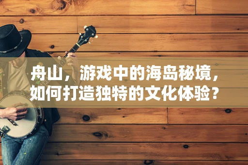 舟山，游戏中的海岛秘境，如何打造独特的文化体验？