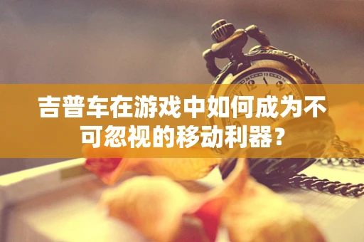 吉普车在游戏中如何成为不可忽视的移动利器？