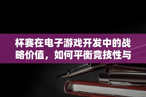 杯赛在电子游戏开发中的战略价值，如何平衡竞技性与观赏性？