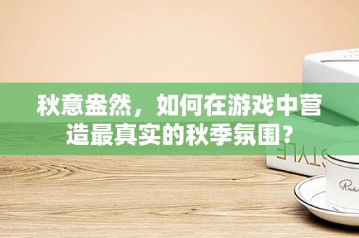 秋意盎然，如何在游戏中营造最真实的秋季氛围？