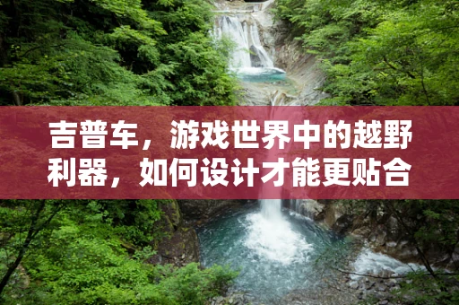 吉普车，游戏世界中的越野利器，如何设计才能更贴合玩家需求？