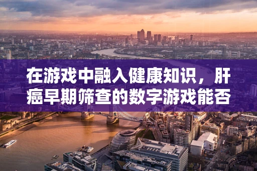 在游戏中融入健康知识，肝癌早期筛查的数字游戏能否成为预防新风尚？