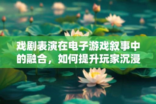戏剧表演在电子游戏叙事中的融合，如何提升玩家沉浸感？