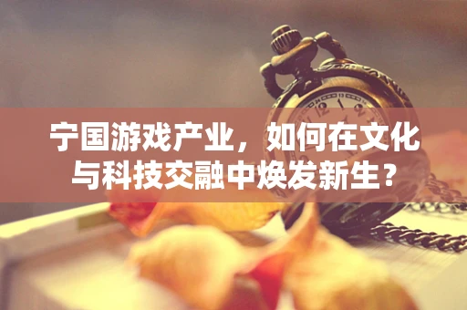 宁国游戏产业，如何在文化与科技交融中焕发新生？
