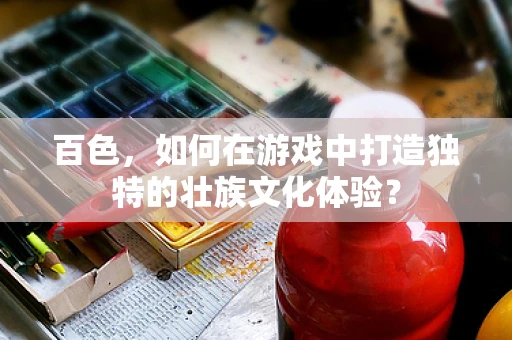 百色，如何在游戏中打造独特的壮族文化体验？