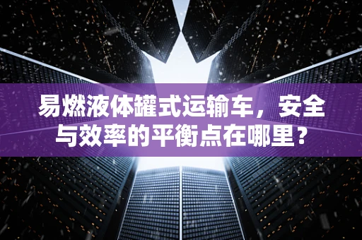 易燃液体罐式运输车，安全与效率的平衡点在哪里？