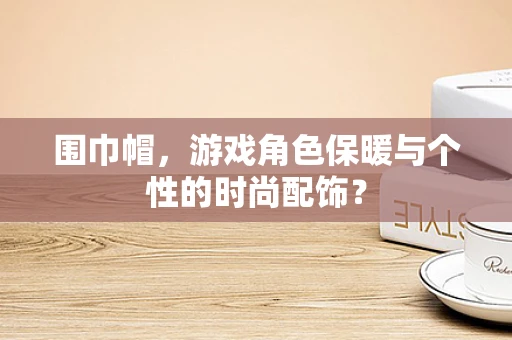 围巾帽，游戏角色保暖与个性的时尚配饰？