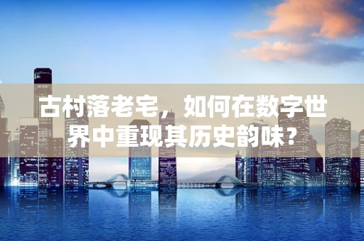 古村落老宅，如何在数字世界中重现其历史韵味？