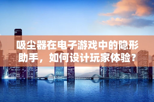 吸尘器在电子游戏中的隐形助手，如何设计玩家体验？
