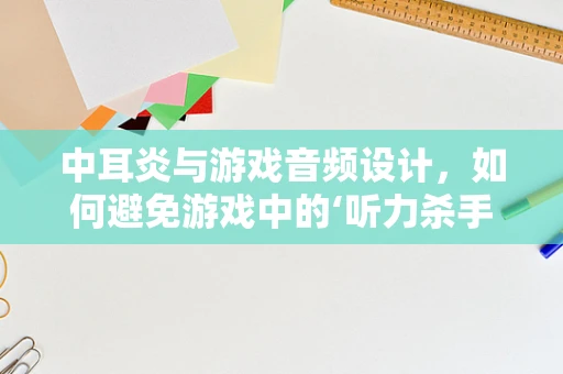 中耳炎与游戏音频设计，如何避免游戏中的‘听力杀手’？