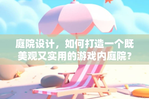 庭院设计，如何打造一个既美观又实用的游戏内庭院？