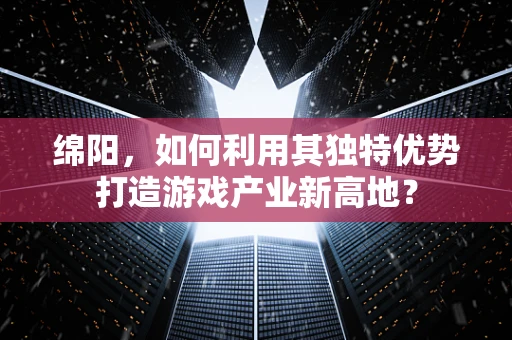 绵阳，如何利用其独特优势打造游戏产业新高地？