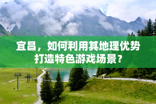 宜昌，如何利用其地理优势打造特色游戏场景？