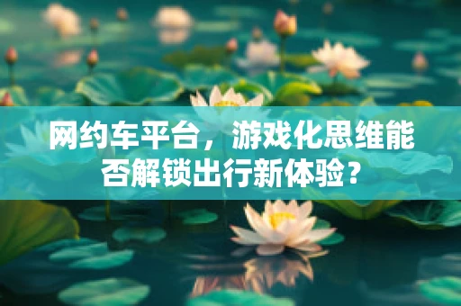 网约车平台，游戏化思维能否解锁出行新体验？