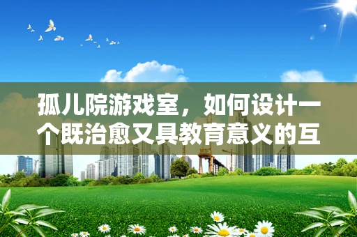 孤儿院游戏室，如何设计一个既治愈又具教育意义的互动空间？