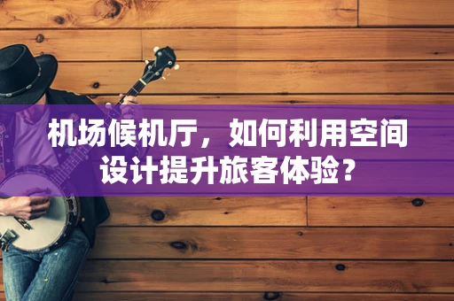 机场候机厅，如何利用空间设计提升旅客体验？