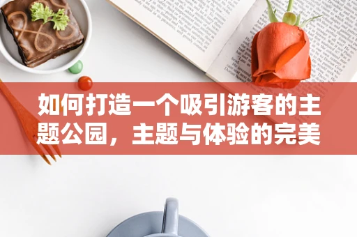 如何打造一个吸引游客的主题公园，主题与体验的完美融合？