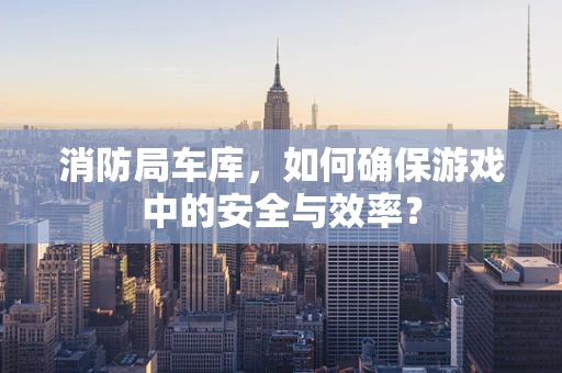 消防局车库，如何确保游戏中的安全与效率？