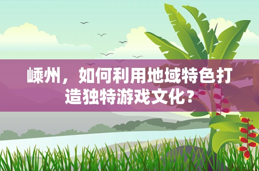 嵊州，如何利用地域特色打造独特游戏文化？