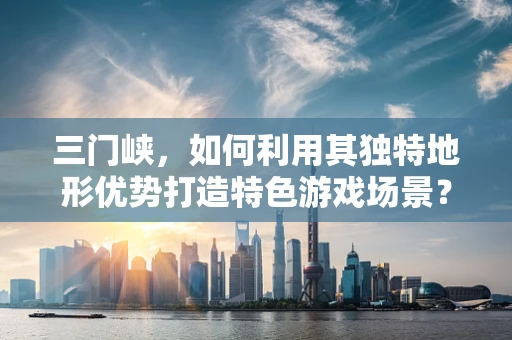 三门峡，如何利用其独特地形优势打造特色游戏场景？