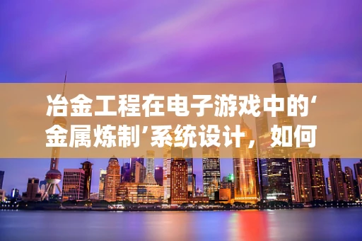 冶金工程在电子游戏中的‘金属炼制’系统设计，如何实现真实与幻想的平衡？