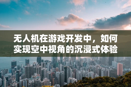 无人机在游戏开发中，如何实现空中视角的沉浸式体验？